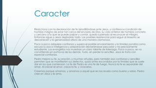 Caracter
Reacciona con la declaración de fe arrodillándose ante Jesús, y confiesa su condición de
hombre indigno de estar tan cerca del enviado de Dios. Su vida anterior de hombre concreto
y cercano a lo que se puede palpar y contar, queda superada al reconocer el milagro.
Entonces sigue a Jesús dejándolo todo. Las posibles resistencias para seguir al Maestro se
desvanecen y la generosidad aflora de una manera clamorosa.
Poco a poco adquiere confianza y supera el posible envaramiento y la timidez pondría como
excusa su poca inteligencia y preparación declarándose pescador y no precisamente
estudiante. Los evangelios nos muestran un claro talante de liderazgo. Poco a poco, se va
convirtiendo en portavoz de los demás. Todo, sin perder la sencillez. Jesús le trata con
especial confianza.
Pedro mejora su fe, su oración, y muchas virtudes, pero también esa confianza y sencillez
permiten que se manifiesten sus defectos, quizá antes escondidos por la timidez que se suele
dar en los que comienzan. La fe de Pedro es una fe de fuego. Nunca la fe es separable del
amor. Al crecer el amor, crece la fe, y viceversa.
Creemos porque amamos, y amamos a aquel que se nos revela como bueno y sabio. Pedro
cree en Jesús y le ama.
 