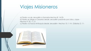 Viajes Misioneros
a) Pedro va de Jerusalén a Samaria-Hechos 8: 14-25-
b) Pedro se dirige a Cesarea desde Jerusalén pasando por Lida y Jope -
Hechos 9: 32, 11: 2-
c) Pedro va hacia Antioquia desde Jerusalén- Hechos 15: 1-14 ; Gàlatas 2: 11-
 