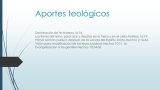 Aportes teológicos
Declaración de fe-Mateos 16:16-
Las llaves del reino, para atar y desatar en la tierra y en el cielo-Mateos 16:19-
Primer sermón publico después de la venida del Espíritu Santo-Hechos 2:14-42-
Visión para modificación de las leyes judaicas-Hechos 10:11-16-
Evangelización a los gentiles-Hechos 10:34-36
 
