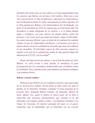 diciembre del mismo año con otro edicto en el cual argumentaban todo
lo contrario: que Bolívar era un buen y fiel católico. Entre uno y otro
sólo transcurrieron 13 días de diferencia, aduciendo los Gobernadores
del Arzobispado de Santa Fe, haber sido guiados por falsos informes. En
la Nota pasada por Bolívar a los Gobernadores del Arzobispado, con
fecha 15 de diciembre de 1814, les expresa que en el tal edicto (del 3 de
diciembre) se había denigrado de su carácter y se le había pintado
impío e irreligioso, así como autores de muchos delitos contra las
personas y las cosas; pero que jamás ha tomado -alega el Libertador-
las armas sino para libertar y que en medio de los combates ha confiado
siempre en que mi religiosidad contribuyese a mi fortuna, pero que es
injusto abusar así de la credulidad de un pueblo que tiene tal confianza
en sus sacerdotes. El Libertador espera de ellos procuren reponer su
opinión a los ojos de la multitud por medio de una pastoral digna del
ministerio de U.U.S.S. y de la verdad14.

     Dentro del lapso de los dos edictos, o sea el 9 de diciembre de 1814,
Bolívar, en carta escrita a Juan Jurado, le manifiesta su gran
preocupación por los comentarios desfavorables que circulaban contra
él, diciéndole: Esos cobardes tanto como fanáticos me llaman irreligioso
y me nombran Nerón.

Bolívar, creyente católico:

    Demostrar que Bolívar era un verdadero creyente y que nunca dejó
de ser un fervoroso católico, devoto desde su niñez, junto con toda su
familia, de la Santísima Trinidad, constituye el tema principal de la
presente obra, intitulada Bolívar Católico, de Monseñor Alfonso de
Jesús Alfonzo Vaz, quien le dedica la mayor parte de su libro a
transcribir una numerosa documentación que vinculan la fe del
Libertador a la religión católica, a Dios , a la Santísima Trinidad y a la
Virgen de Coromoto. El objetivo principal del autor es el querer
comprobar ante la humanidad, que el Libertador era un creyente
 