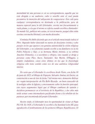 mentalidad de una persona es en su correspondencia, aquella que no
está dirigida a un auditorio, culto o sencillo ante el cual pueda
presumirse la intención del subyacente de congraciarse. Esto vale para
cualquier correspondencia no destinada a la publicación, pero de
manera especial para la del Libertador, escrita tan frecuentemente a
vuela pluma, y a la que él mismo se refería cuando escribía a Santander:
No mande Ud., publicar mis cartas, ni vivo ni muerto, porqué ellas están
escritas con mucha libertad y con mucho desorden.

     Continúa Pío Bello diciendo que en el artículo mencionado indica el
Pbro. Oquendo haber detectado no menos de doscientos treinta y ocho
pasajes en los que aparece con genuina autenticidad la visión religiosa
del Libertador, y no solamente cuando escribe a sus familiares (a su tío
Pedro Palacios y Sojo, a su hermana María Antonia, a su sobrino
Anacleto Clemente), o a sacerdotes y obispos, sino cuando se dirige a
personas como Páez, Sucre, Santander, San Martín, O'Higgins, o
simples ciudadanos, casos estos últimos en los que la fraseología
religiosa sólo tiene sentido como eco de una auténtica religiosidad
interior.

     En carta que el Libertador le escribiera desde Pasto, con fecha 10
de junio de 1822, al Obispo de Popayán, Salvador Jiménez de Enciso, en
contestación a una de éste de fecha 7 del mismo mes, demuestra Bolívar
ser -según interpretación -de Pío Bello Ricardo- un buen conocedor de
la teología sobre la Iglesia y concretamente sobre la función episcopal,
con cuyos argumentos logró que el Obispo cambiara de opinión y
decidiera permanecer en el territorio de la República, y dos años más
tarde actuar como intermediario pacificador frente a la rebelión de los
pastusos, por encomienda del propio Libertador.

    Recién viudo, el Libertador tuvo la oportunidad de visitar al Papa
Pío VII. En 1828, el Libertador le escribió a Su Santidad León XII, para
agradecerle el nombramiento de los primeros Obispos Republicanos. El
 