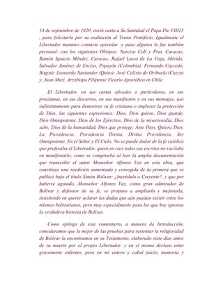 14 de septiembre de 1829, envió carta a Su Santidad el Papa Pío VIII15
, para felicitarlo por su exaltación al Trono Pontificio. Igualmente el
Libertador mantuvo contacto epistolar -y para algunos lo fue también
personal- con los siguientes Obispos: Narciso Coll y Prat, Caracas;
Ramón Ignacio Méndez, Caracas; Rafael Lasso de La Vega, Mérida;
Salvador Jiménez de Encizo, Popayán (Colombia); Fernando Caycedo,
Bogotá; Leonardo Santander (Quito); José Calixto de Orihuela (Cuzco)
y, Juan Muzi, Arzobispo Filipense Vicario Apostólico en Chile.

     El Libertador, en sus cartas oficiales o particulares, en sus
proclamas, en sus discursos, en sus manifiestos y en sus mensajes, usó
indistintamente para demostrar su fe cristiana e implorar la protección
de Dios, las siguientes expresiones: Dios, Dios quiere, Dios guarde,
Dios Omnipotente, Dios de los Ejércitos, Dios de la misericordia, Dios
sabe, Dios de la humanidad, Dios que protege, Ante Dios, Quiera Dios,
La Providencia, Providencia Divina, Divina Providencia, Ser
Omnipotente, En el Señor y El Cielo. No se puede dudar de la fe católica
que profesaba el Libertador, quien en casi todos sus escritos no vacilaba
en manifestarlo, como se comprueba al leer la amplia documentación
que transcribe el autor Monseñor Alfonzo Vaz en esta obra, que
constituye una reedición aumentada y corregida de la primera que se
publicó bajo el título Simón Bolívar: ¿Incrédulo o Creyente?, y que por
haberse agotado, Monseñor Alfonzo Vaz, como gran admirador de
Bolívar y defensor de su fe, se propuso a ampliarla y mejorarla,
insistiendo en querer aclarar las dudas que aún puedan existir entre los
mismos bolivarianos, pero muy especialmente para los que hoy ignoran
la verdadera historia de Bolívar.

    Como epílogo de este comentario, a manera de Introducción,
consideramos que la mejor de las pruebas para sustentar la religiosidad
de Bolívar la encontramos en su Testamento, elaborado siete días antes
de su muerte por el propio Libertador. y en el mismo declara estar
gravemente enfermo, pero en mí entero y cabal juicio, memoria y
 