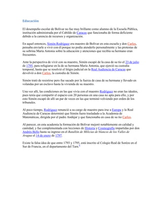 Educación

El desempeño escolar de Bolívar no fue muy brillante como alumno de la Escuela Pública,
institución administrada por el Cabildo de Caracas que funcionaba de forma deficiente
debido a la carencia de recursos y organización.

En aquel entonces, Simón Rodríguez era maestro de Bolívar en esta escuela y don Carlos,
pensaba enviarle a vivir con él porque no podía atenderlo personalmente y las protestas de
su sobrina María Antonia sobre la educación y atenciones que recibía su hermano eran
frecuentes.

Ante la perspectiva de vivir con su maestro, Simón escapó de la casa de su tío el 23 de julio
de 1795, para refugiarse en la de su hermana María Antonia, que ejerció su custodia
temporal, hasta que se resolvió el litigio judicial en la Real Audiencia de Caracas que
devolvió a don Carlos, la custodia de Simón.

Simón trató de resistirse pero fue sacado por la fuerza de casa de su hermana y llevado en
volandas por un esclavo hasta la vivienda de su maestro.

Una vez allí, las condiciones en las que vivía con el maestro Rodríguez no eran las ideales,
pues tenía que compartir el espacio con 20 personas en una casa no apta para ello, y por
esto Simón escapó de allí un par de veces en las que terminó volviendo por orden de los
tribunales.

Al poco tiempo, Rodríguez renunció a su cargo de maestro para irse a Europa y la Real
Audiencia de Caracas determinó que Simón fuera trasladado a la Academia de
Matemáticas, dirigida por el padre Andújar y que funcionaba en casa de su tío Carlos.

Al parecer, en esta academia la formación de Bolívar mejoró notablemente en calidad y
cantidad, y fue complementada con lecciones de Historia y Cosmografía impartidas por don
Andrés Bello hasta su ingreso en el Batallón de Milicias de blancos de los Valles de
Aragua el 14 de enero de 1797.

Existe la falsa idea de que entre 1793 y 1795, está inscrito al Colegio Real de Sorèze en el
Sur de Francia, en el departamento del Tarn.6
 