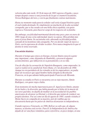 volvería años más tarde. El 26 de mayo de 1802 regresa a España, y poco
tiempo después conoce a una jovencita de la que se enamoró locamente,
Teresa Rodríguez del toro, y con la que finalmente contrae matrimonio.

Hasta ese momento nada parecía señalar cuál sería el papel histórico para
el cual estaba destinado. Es simplemente un muchacho de la alta sociedad
caraqueña, que se ha casado con una bella chica española, con quien
regresa a Venezuela, para hacerse cargo de los negocios de su familia.

Sin embargo, esa felicidad matrimonial duraría muy poco, pues en enero de
1803, luego de una corta enfermedad, muere su esposa. Otra pérdida más
para el joven Simón. Se encontraba solo, añorando su felicidad perdida,
cansado de la monótona vida caraqueña. Por eso decide viajar de nuevo a
París, con la esperanza de olvidar su dolor. Pero nunca imaginaría lo que el
destino le tenía reservado.

Una misión histórica

Durante el tiempo que estuvo en Europa, el joven Simón conoció a gente
muy importante, como Alejandro de Humboldt, y presenció algunos
acontecimientos, que influyeron en su pensamiento y en su vida.

Uno de ellos fue la coronación de Napoleón Bonaparte, como emperador, la
cual se realizó en la catedral de Notre Dame, el 2 de diciembre de 1804.
Aunque no era partidario de los reinados ni de los emperadores, no podía
dejar de reconocer que aquel hombre había dirigido la Revolución
Francesa, en la que además había participado Francisco de Miranda.

Durante su estadía en París se encuentra con su viejo maestro, Simón
Rodríguez, con quien viaja a Italia.

Eran momentos de mucha importancia para él. Aquel joven Simón, amante
de los bailes y la diversión, que había pasado por el dolor de la muerte de
sus seres queridos, no dejaba de meditar en la necesidad de los pueblos
americanos de alcanzar su libertad, y el derecho que tenían de conducir sus
propios destinos. Fue así como un día de agosto de 1805, cuando visitaba el
Monte Sacro en compañía de su maestro, juró de rodillas que no
descansaría hasta que los países de América alcanzaran su independencia.

Cuando regresa a Venezuela, en 1806, Bolívar ya sabe que, de alguna
manera, su destino está escrito. Para él, la Independencia de América ha
dejado de ser una frase romántica, para convertirse, en poco tiempo, en una
 