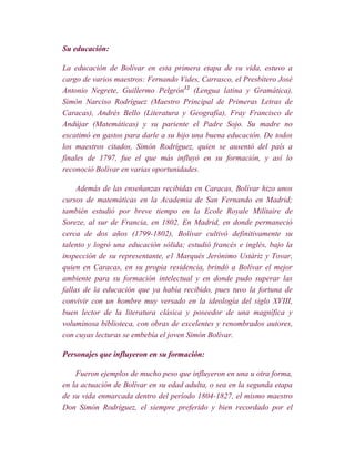 Su educación:

La educación de Bolívar en esta primera etapa de su vida, estuvo a
cargo de varios maestros: Fernando Vides, Carrasco, el Presbítero José
Antonio Negrete, Guillermo Pelgrón12 (Lengua latina y Gramática),
Simón Narciso Rodríguez (Maestro Principal de Primeras Letras de
Caracas), Andrés Bello (Literatura y Geografía), Fray Francisco de
Andújar (Matemáticas) y su pariente el Padre Sojo. Su madre no
escatimó en gastos para darle a su hijo una buena educación. De todos
los maestros citados, Simón Rodríguez, quien se ausentó del país a
finales de 1797, fue el que más influyó en su formación, y así lo
reconoció Bolívar en varias oportunidades.

     Además de las enseñanzas recibidas en Caracas, Bolívar hizo unos
cursos de matemáticas en la Academia de San Fernando en Madrid;
también estudió por breve tiempo en la Ecole Royale Milítaire de
Soreze, al sur de Francia, en 1802. En Madrid, en donde permaneció
cerca de dos años (1799-1802), Bolívar cultivó definitivamente su
talento y logró una educación sólida; estudió francés e inglés, bajo la
inspección de su representante, e1 Marqués Jerónimo Ustáriz y Tovar,
quien en Caracas, en su propia residencia, brindó a Bolívar el mejor
ambiente para su formación intelectual y en donde pudo superar las
fallas de la educación que ya había recibido, pues tuvo la fortuna de
convivir con un hombre muy versado en la ideología del siglo XVIII,
buen lector de la literatura clásica y poseedor de una magnífica y
voluminosa biblioteca, con obras de excelentes y renombrados autores,
con cuyas lecturas se embebía el joven Simón Bolívar.

Personajes que influyeron en su formación:

    Fueron ejemplos de mucho peso que influyeron en una u otra forma,
en la actuación de Bolívar en su edad adulta, o sea en la segunda etapa
de su vida enmarcada dentro del período 1804-1827, el mismo maestro
Don Simón Rodríguez, el siempre preferido y bien recordado por el
 