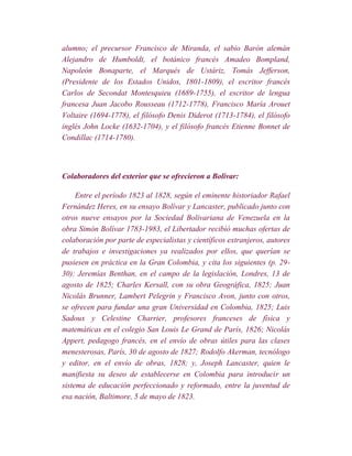 alumno; el precursor Francisco de Miranda, el sabio Barón alemán
Alejandro de Humboldt, el botánico francés Amadeo Bompland,
Napoleón Bonaparte, el Marqués de Ustáriz, Tomás Jefferson,
(Presidente de los Estados Unidos, 1801-1809), el escritor francés
Carlos de Secondat Montesquieu (1689-1755), el escritor de lengua
francesa Juan Jacobo Rousseau (1712-1778), Francisco María Arouet
Voltaire (1694-1778), el filósofo Denis Diderot (1713-1784), el filósofo
inglés John Locke (1632-1704), y el filósofo francés Etienne Bonnet de
Condillac (1714-1780).



Colaboradores del exterior que se ofrecieron a Bolívar:

     Entre el período 1823 al 1828, según el eminente historiador Rafael
Fernández Heres, en su ensayo Bolívar y Lancaster, publicado junto con
otros nueve ensayos por la Sociedad Bolivariana de Venezuela en la
obra Simón Bolívar 1783-1983, el Libertador recibió muchas ofertas de
colaboración por parte de especialistas y científicos extranjeros, autores
de trabajos e investigaciones ya realizados por ellos, que querían se
pusiesen en práctica en la Gran Colombia, y cita los siguientes (p. 29-
30): Jeremías Benthan, en el campo de la legislación, Londres, 13 de
agosto de 1825; Charles Kersall, con su obra Geográfica, 1825; Juan
Nicolás Brunner, Lambert Pelegrin y Francisco Avon, junto con otros,
se ofrecen para fundar una gran Universidad en Colombia, 1825; Luis
Sadoux y Celestine Charrier, profesores franceses de física y
matemáticas en el colegio San Louis Le Grand de París, 1826; Nicolás
Appert, pedagogo francés, en el envío de obras útiles para las clases
menesterosas, París, 30 de agosto de 1827; Rodolfo Akerman, tecnólogo
y editor, en el envío de obras, 1828; y, Joseph Lancaster, quien le
manifiesta su deseo de establecerse en Colombia para introducir un
sistema de educación perfeccionado y reformado, entre la juventud de
esa nación, Baltimore, 5 de mayo de 1823.
 