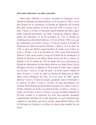 Otros datos referentes a su niñez y juventud

    Otros datos referidos a su niñez y juventud lo constituyen: a) La
Partida de Bautismo de Simón Bolívar, el 30 de julio de 1783, o sea 6
días después de su nacimiento; b) Partida de Defunción del Coronel
Don Juan Vicente Bolívar, el 20 de enero de 1786, o sea que a los 2
años, 5 meses y 26 días, el Libertador quedó huérfano de Padre, quien
había contraído matrimonio con Doña Concepción Palacios Blanco,
madre del Libertador, el 30 de noviembre de 1773; c) Partida de
Confirmación de Don Simón Bolívar, el 11 de abril de 1790, o sea que
fue confirmado a los 6 años, 8 meses y 17 días de nacido; d) Partida de
Defunción de Doña Concepción Palacios y Blanco, el 6 de junio de
1792, es decir que Bolívar quedó huérfano de madre a los 8 años, 11
meses y 13 días; e) El 3 de diciembre de 1793, muere Don Feliciano
Palacios y Sojo, quien estaba a cargo de la tutela de los muchachos. f)
Partida de Bautismo de la Señora María Teresa del Toro y Alaiza, en
Madrid, el 15 de octubre de 1781 (el mismo día de su nacimiento); g)
Partida de Matrimonio de Don Simón Bolívar con Doña María Teresa
Rodríguez del Toro, en Madrid, el 26 de mayo de 1802, quien contaba
con 20 años, 7 meses y 11 días de edad y su recién esposo cumplía 18
años, 10 meses y 2 días de edad; h) Partida de Defunción de Doña
María Teresa Rodríguez del Toro, el 22 de enero de 1803. Apenas
duraron 7 meses y 27 días de casados, quedando viudo el Libertador a
la edad de 19 años, 5 meses y 29 días. No dejó descendencia. En
resumen, Simón Bolívar quedó huérfano de padre a los 2 años, 5 meses y
26 días; huérfano de madre a la edad de 8 años, 11 meses y 13 días; y,
viudo a los 19 años, 5 meses y 29 días, o sea que no había cumplido los
20 años, cuando se le murieron sus seres más queridos, quedando
completamente huérfano del cariño hogareño, lo cual transformó por
completo su vida futura, que de no suceder, jamás Bolívar hubiese sido
el Libertador de América, ni el héroe de mayor fama mundial de esa
época.
 