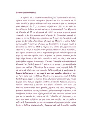 Bolívar y la masonería:

     Un aspecto de la actitud voluntariosa y de curiosidad de Bolívar,
apenas en su inicio de su segunda época de su vida, al cumplir los 22
años de edad y que ha sido utilizada con insistencia por sus enemigos
para denigrar de él y pretender perjudicarlo, fue su decisión de
inscribirse en la logia masónica francesa denominada de San Alejandro
de Escocia, el 27 de diciembre de 1805, en donde comenzó como
Aprendiz; a las dos semanas pasó al grado de Compañero, cuando se
requería por el Reglamento, un mínimo de 5 meses (o 5 tenidas) en el
grado de Aprendiz. Para llegar al grado de Maestro se exigía haber
permanecido 7 meses en el grado de Compañero, a la cual escaló a
principios de enero de 1806, y ya para este último año figuraba como
Maestro, o sea en el tercero de los grados simbólicos de la masonería.
Los lapsos establecidos por el Reglamento podían reducirse previo el
pago de una tasa especial por la dispensa. Su efímera pasantía por la
logia llegó hasta el año 1806, cuando se salió de ella y más nunca
participó en ninguno de sus actos. El mismo Libertador se lo confirma al
Coronel Luis Perú de Lacroix13, quien si era masón, cuya confidencia
aparece en su libro el Diario de Bucaramanga en su relato de fecha 11
de mayo de 1828, así: que también había tenido él la curiosidad de
hacerse iniciar para ver de cerca lo que eran aquellos misterios, y que
en París había sido recibido de Maestro, pero que aquel grado le había
bastado para juzgar lo ridículo de la tal antigua asociación: que en las
Logias había hallado algunos hombres de mérito, bastante fanáticos,
muchos embusteros y muchos más tontos burlados: que todos los
masones parecen unos niños grandes, jugando con señas, morisquetas,
palabras hebraicas, cintas y cordones: que sin embargo la política y los
intrigantes pueden sacar algún partido de esa sociedad secreta, pero
que en el estado de civilización de Colombia, de fanatismo y de
preocupaciones relígiosas en que están sus pueblos, no era político
valerse de la masonería, porque para hacerse algunos partidarios en las
logias se hubiera atraído el odio y la censura de toda la nación, movida
 