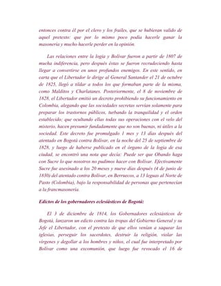 entonces contra él por el clero y los frailes, que se hubieran valido de
aquel pretexto: que por lo mismo poco podía hacerle ganar la
masonería y mucho hacerle perder en la opinión.

     Las relaciones entre la logia y Bolívar fueron a partir de 1807 de
mucha indiferencia, pero después éstas se fueron recrudeciendo hasta
llegar a convertirse en unos profundos enemigos. En este sentido, en
carta que el Libertador le dirige al General Santander el 21 de octubre
de 1825, llegó a tildar a todos los que formaban parte de la misma,
como Malditos y Charlatanes. Posteriormente, el 8 de noviembre de
1828, el Libertador emitió un decreto prohibiendo su funcionamiento en
Colombia, alegando que las sociedades secretas servían solamente para
preparar los trastornos públicos, turbando la tranquilidad y el orden
establecido; que ocultando ellas todas sus operaciones con el velo del
misterio, hacen presumir fundadamente que no son buenas, ni útiles a la
sociedad. Este decreto fue promulgado 1 mes y 13 días después del
atentado en Bogotá contra Bolívar, en la noche del 25 de septiembre de
1828, y luego de haberse publicado en el órgano de la logia de esa
ciudad, se encontró una nota que decía: Puede ser que Obando haga
con Sucre lo que nosotros no pudimos hacer con Bolívar. Efectivamente
Sucre fue asesinado a los 20 meses y nueve días después (4 de junio de
1830) del atentado contra Bolívar, en Berruecos, a 13 leguas al Norte de
Pasto (Colombia), bajo la responsabilidad de personas que pertenecían
a la francmasonería.

Edictos de los gobernadores eclesiásticos de Bogotá:

    El 3 de diciembre de 1814, los Gobernadores eclesiásticos de
Bogotá, lanzaron un edicto contra las tropas del Gobierno General y su
Jefe el Libertador, con el pretexto de que ellos venían a saquear las
iglesias, perseguir los sacerdotes, destruir la religión, violar las
vírgenes y degollar a los hombres y niños, el cual fue interpretado por
Bolívar como una excomunión, que luego fue revocado el 16 de
 