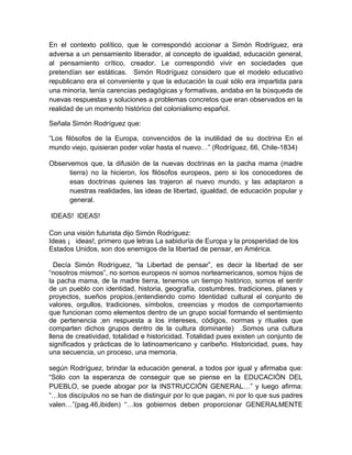 En el contexto político, que le correspondió accionar a Simón Rodríguez, era
adversa a un pensamiento liberador, al concepto de igualdad, educación general,
al pensamiento crítico, creador. Le correspondió vivir en sociedades que
pretendían ser estáticas. Simón Rodríguez considero que el modelo educativo
republicano era el conveniente y que la educación la cual sólo era impartida para
una minoría, tenía carencias pedagógicas y formativas, andaba en la búsqueda de
nuevas respuestas y soluciones a problemas concretos que eran observados en la
realidad de un momento histórico del colonialismo español.

Señala Simón Rodríguez que:

“Los filósofos de la Europa, convencidos de la inutilidad de su doctrina En el
mundo viejo, quisieran poder volar hasta el nuevo…” (Rodríguez, 66, Chile-1834)

Observemos que, la difusión de la nuevas doctrinas en la pacha mama (madre
      tierra) no la hicieron, los filósofos europeos, pero si los conocedores de
      esas doctrinas quienes las trajeron al nuevo mundo, y las adaptaron a
      nuestras realidades, las ideas de libertad, igualdad, de educación popular y
      general.

IDEAS! IDEAS!

Con una visión futurista dijo Simón Rodríguez:
Ideas ¡ ideas!, primero que letras La sabiduría de Europa y la prosperidad de los
Estados Unidos, son dos enemigos de la libertad de pensar, en América.

  Decía Simón Rodríguez, “la Libertad de pensar”, es decir la libertad de ser
“nosotros mismos”, no somos europeos ni somos norteamericanos, somos hijos de
la pacha mama, de la madre tierra, tenemos un tiempo histórico, somos el sentir
de un pueblo con identidad, historia, geografía, costumbres, tradiciones, planes y
proyectos, sueños propios.(entendiendo como Identidad cultural el conjunto de
valores, orgullos, tradiciones, símbolos, creencias y modos de comportamiento
que funcionan como elementos dentro de un grupo social formando el sentimiento
de pertenencia ;en respuesta a los intereses, códigos, normas y rituales que
comparten dichos grupos dentro de la cultura dominante) .Somos una cultura
llena de creatividad, totalidad e historicidad. Totalidad pues existen un conjunto de
significados y prácticas de lo latinoamericano y caribeño. Historicidad, pues, hay
una secuencia, un proceso, una memoria.

según Rodríguez, brindar la educación general, a todos por igual y afirmaba que:
“Sólo con la esperanza de conseguir que se piense en la EDUCACIÓN DEL
PUEBLO, se puede abogar por la INSTRUCCIÓN GENERAL…” y luego afirma:
“…los discípulos no se han de distinguir por lo que pagan, ni por lo que sus padres
valen…”(pag.46,ibiden) “…los gobiernos deben proporcionar GENERALMENTE
 