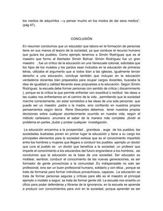 los medios de adquirirlos —y pensar mucho en los modos de dar esos medios”.
(pág 47).



                                  CONCLUSIÓN

En resumen concluimos que un educador que labora en la formación de personas
tiene en sus manos el tesoro de la sociedad, ya que conduce el recurso humano
que guiara los pueblos. Como ejemplo tenemos a Simón Rodríguez que es el
maestro que formo al libertador Simón Bolívar. Simón Rodríguez fue un gran
maestro , fue un crítico de la educación en una Venezuela colonial, solicitaba que
los hijos de los mulatos y los pardos sean incluidos en la educación de primeras
letras, utilizaba el argumento que si todos iban a las iglesias, igualmente tenían
derecho a una educación, concluye también que incluyan en la educación
verdaderos docentes bien preparados para ocupar cargos docentes, buscaba la
idea de igualdad y calidad llevando esas propuestas a la educación. Según Simón
Rodríguez la escuela debe formar personas con sentido de crítica ( discernimiento
), porque es la crítica la que permite enfrentar con exactitud o rectitud las ideas a
las cuales nos enfrentamos en el camino de la vida , permitiendo que la sociedad
marche correctamente, sin estar sometidos a las ideas de una sola personas que
puede ser un maestro ,padre o la madre, sino confiando en nuestros propios
pensamientos según decía Rene Descartes debemos tener nuestras propias
decisiones sobre cualquier acontecimiento ocurrido en nuestra vida, según el
método cartesiano ,enumera el saber de la manera más completa ,dividir el
problema en partes ,dudar y probar cualquier investigación.

 La educación encamina a la prosperidad , grandeza , auge de los pueblos; las
sociedades ilustradas ponen en primer lugar la educación y tiene a su cargo los
principales elementos para la sociedad exitosa que es el conocimiento impartido
entre los hombres y mujeres que llegara a conducir los pueblos .ejemplo un doctor
que cura al pueblo es un doctor que beneficia a la sociedad, un profesor que
imparte el conocimiento a los educandos del futuro engrandece a los hombres, asi
concluimos que la educación es la base de una sociedad. Ser educador es
moldear, sembrar, conducir el conocimiento de las nuevas generaciones, es ser
formador de gente provechosa a la comunidad .Es indispensable no solo ser
profesional, sino ser un buen profesional humano, solidario y con ética , porque se
trata de formarse para formar individuos provechosos, capaces. .La educación se
trata de formar personas seguras y críticas para ello es el maestro el principal
ejemplo o modelo a seguir, se trata de formar gente útil. La escuela nos enseña un
oficio para poder defenderse y librarse de la ignorancia, en la escuela se aprende
a producir con conocimientos para vivir en la sociedad, porque aprender es ser
 
