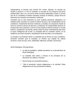 independiente, la escuela crea hombre útil y libres .Ejemplo: mi escuela me
enseño a producir y a vivir en sociedad. La escuela es una máquina que forma
profesionales, pero a su vez forma seres humanos adiestrados a leyes o normas
que de no cumplirlas el sistema educativo rechaza al individuo, porque forma al
educando que necesita una empresa o institución.
Considero que lo más importante es crear modelos educativos adaptados a la
realidad social, tomando en cuenta la historia del país y las características de los
ciudadanos, implantando técnicas modernas y actuales con programas donde se
tome en cuenta la opinión de alumnos y profesores. Es indispensable sembrar en
el educando como aprender a convivir en paz desde la infancia creando un mundo
fraterno, respetando a los demás, pensar antes de actuar violentamente esto sería
la mayor inteligencia del mundo. La sociedad está en constante cambio, no es
estática lo que hace necesario, actualización de las escuelas y sus programas.

La escuela y la educación tienen un propósito que es formar el nuevo ciudadano,
formando hombres para la sociedad, un hombre que respete los valores
humanos .como son paz, amor, solidaridad, tolerancia, amistad, convivencia.



Simón Rodríguez. (Pensamientos)

               La idea de igualdad y calidad prevalecen en el pensamiento de
                Simón Rodríguez.

               La sociedad será sabia y virtuosa si los principios de su
                educación son sabios y virtuosos.

               Que la fuerza nos acompañe siempre ¡

                  Sólo la educación impone obligaciones a la voluntad. Estas
                  obligaciones son las que llamamos hábitos.
 