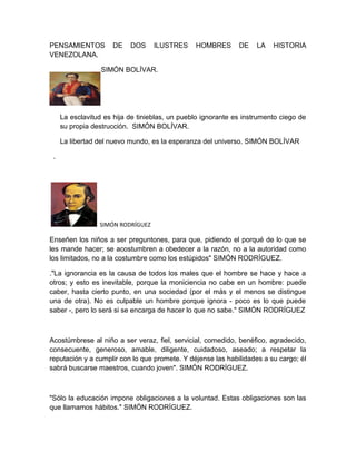 PENSAMIENTOS          DE   DOS     ILUSTRES     HOMBRES       DE    LA   HISTORIA
VENEZOLANA.

                  SIMÓN BOLÍVAR.




     La esclavitud es hija de tinieblas, un pueblo ignorante es instrumento ciego de
     su propia destrucción. SIMÓN BOLÍVAR.

     La libertad del nuevo mundo, es la esperanza del universo. SIMÓN BOLÍVAR

 .




                 SIMÓN RODRÍGUEZ

Enseñen los niños a ser preguntones, para que, pidiendo el porqué de lo que se
les mande hacer; se acostumbren a obedecer a la razón, no a la autoridad como
los limitados, no a la costumbre como los estúpidos" SIMÓN RODRÍGUEZ.

."La ignorancia es la causa de todos los males que el hombre se hace y hace a
otros; y esto es inevitable, porque la moniciencia no cabe en un hombre: puede
caber, hasta cierto punto, en una sociedad (por el más y el menos se distingue
una de otra). No es culpable un hombre porque ignora - poco es lo que puede
saber -, pero lo será si se encarga de hacer lo que no sabe." SIMÓN RODRÍGUEZ



Acostúmbrese al niño a ser veraz, fiel, servicial, comedido, benéfico, agradecido,
consecuente, generoso, amable, diligente, cuidadoso, aseado; a respetar la
reputación y a cumplir con lo que promete. Y déjense las habilidades a su cargo; él
sabrá buscarse maestros, cuando joven". SIMÓN RODRÍGUEZ.



"Sólo la educación impone obligaciones a la voluntad. Estas obligaciones son las
que llamamos hábitos." SIMÓN RODRÍGUEZ.
 