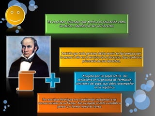 Es el primer educador que trata a la educación como
                un deber, además de ser un derecho




                 Insistía que toda persona debía servir en las armas y por
                lo menos 1 año en el servicio de la docencia. Caso contrario
                                privarsele de sus derechos.



                                Abogaba por un papel activo del
                             estudiante en su proceso de formación,
                            conciente del papel que debia desempeñar
                                         en la república.



   Por sus ideas Rodríguez era considerado inadaptado a las
normas sociales de su tiempo. Aún su legado orienta a enseñar a
               pensar y a formar hombres libres.
 