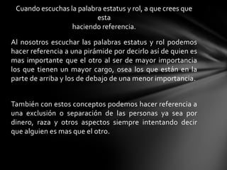 Cuando escuchas la palabra estatus y rol, a que crees que
esta
haciendo referencia.
Al nosotros escuchar las palabras estatus y rol podemos
hacer referencia a una pirámide por decirlo así de quien es
mas importante que el otro al ser de mayor importancia
los que tienen un mayor cargo, osea los que están en la
parte de arriba y los de debajo de una menor importancia.
También con estos conceptos podemos hacer referencia a
una exclusión o separación de las personas ya sea por
dinero, raza y otros aspectos siempre intentando decir
que alguien es mas que el otro.
