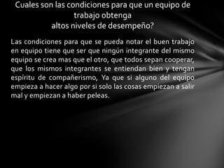 Cuales son las condiciones para que un equipo de
trabajo obtenga
altos niveles de desempeño?
Las condiciones para que se pueda notar el buen trabajo
en equipo tiene que ser que ningún integrante del mismo
equipo se crea mas que el otro, que todos sepan cooperar,
que los mismos integrantes se entiendan bien y tengan
espíritu de compañerismo, Ya que si alguno del equipo
empieza a hacer algo por si solo las cosas empiezan a salir
mal y empiezan a haber peleas.