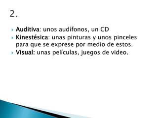    Auditiva: unos audífonos, un CD
   Kinestésica: unas pinturas y unos pinceles
    para que se exprese por medio de estos.
   Visual: unas películas, juegos de video.
 