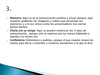    Noticiero: Aquí se ve la comunicación auditiva y visual, porque, aquí
    nosotros podemos ver imágenes y videos que presentan los
    noticieros y a la vez oimos como los presentadores nos narran
    dichos hechos.
   Charla con un amigo: Aquí se pueden evidenciar los 3 tipos de
    comunicación, porque uno se expresa con las manos hablando y
    oyendo a la misma vez
   Conferencia: Kinestésica y auditiva, porque el que expone mueve las
    manos para darse a entender y nosotros atendemos a lo que el dice.
 