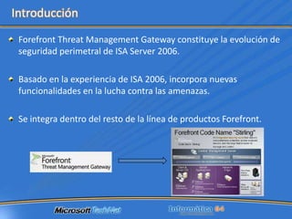 Forefront Threat Management Gateway constituye la evolución de seguridad perimetral de ISA Server 2006.Basado en la experiencia de ISA 2006, incorpora nuevas funcionalidades en la lucha contra las amenazas.Se integra dentro del resto de la línea de productos Forefront.Introducción
