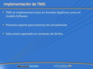 Prevent exploits against browser-based vulnerabilitiesAnti-MalwareIntrusion PreventionAdvanced URL Filtering“TMG will include scanning for malware and inappropriate content, enabling them to be eliminated before they enter an organization's network. It will also incorporate sophisticated URL filtering technology to help block access to inappropriate or dangerous Web sites.”		- Don Retallack, Security Analyst at Directions on Microsoft in Redmond Channel Partner, June 2009
