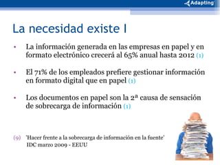 La necesidad existe I La información generada en las empresas en papel y en formato electrónico crecerá al 65% anual hasta 2012  (1) El 71% de los empleados prefiere gestionar información en formato digital que en papel  (1) Los documentos en papel son la 2ª causa de sensación de sobrecarga de información  (1) ’ Hacer frente a la sobrecarga de información en la fuente’ IDC marzo 2009 - EEUU 