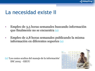 La necesidad existe II Empleo de 3,5 horas semanales buscando información que finalmente no se encuentra  (2) Empleo de 2,8 horas semanales publicando la misma información en diferentes soportes  (2) (2)  ‘Los costes ocultos del manejo de la información’  IDC 2005  - EEUU 