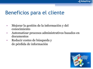 Beneficios para el cliente Mejorar la gestión de la información y del conocimiento Automatizar procesos administrativos basados en documentos Reducir costes de búsqueda y  de pérdida de información 