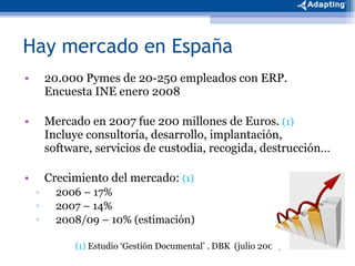 Hay mercado en España 20.000 Pymes de 20-250 empleados con ERP.  Encuesta INE enero 2008 Mercado en 2007 fue 200 millones de Euros.  (1)  Incluye consultoría, desarrollo, implantación, software, servicios de custodia, recogida, destrucción… Crecimiento del mercado:  (1) 2006 – 17% 2007 – 14% 2008/09 – 10% (estimación) (1)  Estudio ‘Gestión Documental’ . DBK  (julio 2008) 