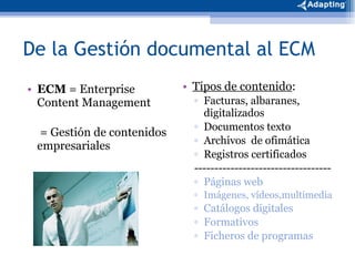 De la Gestión documental al ECM ECM  = Enterprise Content Management   = Gestión de contenidos empresariales Tipos de contenido : Facturas, albaranes, digitalizados Documentos texto Archivos  de ofimática Registros certificados ---------------------------------- Páginas web Imágenes, vídeos,multimedia Catálogos digitales Formativos Ficheros de programas 