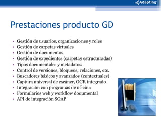 Prestaciones producto GD Gestión de usuarios, organizaciones y roles Gestión de carpetas virtuales Gestión de documentos  Gestión de expedientes (carpetas estructuradas) Tipos documentales y metadatos Control de versiones, bloqueos, relaciones, etc. Buscadores básicos y avanzados (contextuales) Captura universal de escáner, OCR integrado  Integración con programas de oficina Formularios web y workflow documental API de integración SOAP 