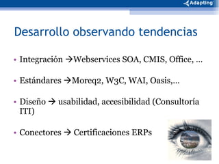 Integración   Webservices SOA, CMIS, Office, … Estándares   Moreq2, W3C, WAI, Oasis,… Diseño    usabilidad, accesibilidad (Consultoría ITI) Conectores    Certificaciones ERPs  Desarrollo observando tendencias 