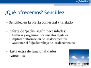 ¿Qué ofrecemos? Sencillez Sencillez en la oferta comercial y tarifado Oferta de ‘packs’ según necesidades: Archivar y organizar documentos digitales  Capturar información de los documentos Gestionar el flujo de trabajo de los documentos Lista extra de funcionalidades  avanzadas 