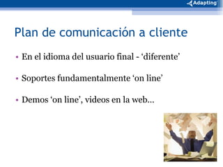 Plan de comunicación a cliente En el idioma del usuario final - ‘diferente’ Soportes fundamentalmente ‘on line’  Demos ‘on line’, videos en la web…  