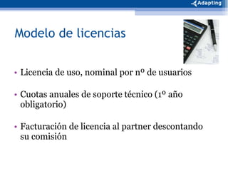 Modelo de licencias Licencia de uso, nominal por nº de usuarios Cuotas anuales de soporte técnico (1º año obligatorio) Facturación de licencia al partner descontando su comisión 