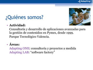 ¿Quiénes somos? Actividad: Consultoría y desarrollo de aplicaciones avanzadas para la gestión de contenidos en Pymes, desde 1999. Parque Tecnológico Valencia. Áreas: Adapting ONE : consultoría y proyectos a medida Adapting LAB : “software factory” 