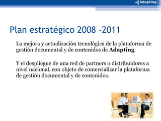 Plan estratégico 2008 -2011 La mejora y actualización tecnológica de la plataforma de gestión documental y de contenidos de  Adapting .  Y el despliegue de una red de partners o distribuidores a nivel nacional, con objeto de comercializar la plataforma de gestión documental y de contenidos.  