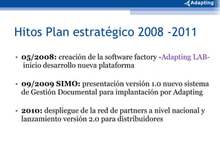 Hitos Plan estratégico 2008 -2011 05/2008:  creación de la software factory - Adapting LAB-  inicio desarrollo nueva plataforma 09/2009 SIMO:  presentación versión 1.0 nuevo sistema de Gestión Documental para implantación por Adapting 2010:  despliegue de la red de partners a nivel nacional y lanzamiento versión 2.0 para distribuidores 