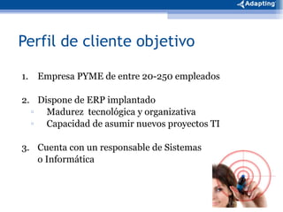 Perfil de cliente objetivo 1. Empresa PYME de entre 20-250 empleados 2. Dispone de ERP implantado Madurez  tecnológica y organizativa Capacidad de asumir nuevos proyectos TI 3. Cuenta con un responsable de Sistemas o Informática 