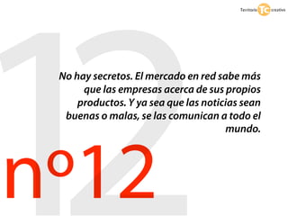 12
 No hay secretos. El mercado en red sabe más




nº12
      que las empresas acerca de sus propios
     productos. Y ya sea que las noticias sean
  buenas o malas, se las comunican a todo el
                                      mundo.
 