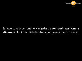 Es la persona o personas encargadas de construir, gestionar y
 dinamizar las Comunidades alrededor de una marca o causa.
 