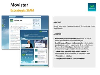 Movistar
59   Estrategia SMM


                      OBJETIVO

                      De nir unas guías claras de estrategia de comunicación en
                      Social Media.


                      ACCIONES

                      - Análisis de posicionamiento de Movistar en social
                        media y elaboración de Plan estratégico.
                      - Gestión de per les en medios sociales, estrategia de
                        uso de estos medios y seguimiento de su evolución en
                        función de la utilidad para el cliente: información,
                        entretenimiento, promoción, atención al cliente...
                      - Preparación y plani cación de los eventos de
                        dinamización de la comunidad en medios sociales.
                      - De nición de métricas
                      - Evangelización interna a los empleados.
 