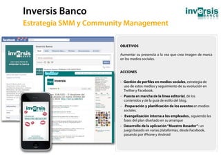 Inversis Banco
60   Estrategia SMM y Community Management

                             OBJETIVOS

                             Aumentar su presencia a la vez que crea imagen de marca
                             en los medios sociales.


                             ACCIONES

                             - Gestión de per les en medios sociales, estrategia de
                               uso de estos medios y seguimiento de su evolución en
                               Twitter y Facebook.
                             - Puesta en marcha de la línea editorial, de los
                               contenidos y de la guía de estilo del blog.
                             - Preparación y plani cación de los eventos en medios
                               sociales.
                             - Evangelización interna a los empleados., siguiendo las
                               fases del plan diseñado en su arranque
                             - Desarrollo de la aplicación “Maestro Besador”: un
                               juego basado en varias plataformas, desde Facebook,
                               pasando por iPhone y Android
 