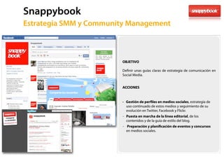 Snappybook
61   Estrategia SMM y Community Management



                             OBJETIVO

                             De nir unas guías claras de estrategia de comunicación en
                             Social Media.


                             ACCIONES


                             - Gestión de per les en medios sociales, estrategia de
                               uso continuado de estos medios y seguimiento de su
                               evolución en Twitter, Facebook y Flickr.
                             - Puesta en marcha de la línea editorial, de los
                               contenidos y de la guía de estilo del blog.
                             - Preparación y plani cación de eventos y concursos
                               en medios sociales.
 
