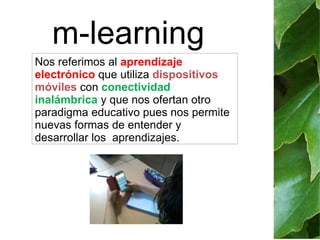 m-learning 
Nos referimos al aprendizaje 
electrónico que utiliza dispositivos 
móviles con conectividad 
inalámbrica y que nos ofertan otro 
paradigma educativo pues nos permite 
nuevas formas de entender y 
desarrollar los aprendizajes. 
 