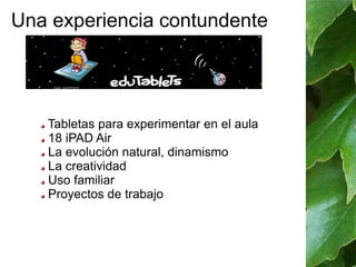 Una experiencia contundente 
Tabletas para experimentar en el aula 
18 iPAD Air 
La evolución natural, dinamismo 
La creatividad 
Uso familiar 
Proyectos de trabajo 
 