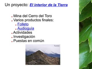 Un proyecto: El interior de la Tierra 
Mina del Cerro del Toro 
Varios productos finales: 
Folleto 
Audioguía 
Actividades 
Investigación 
Puestas en común 
 