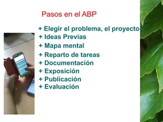 Pasos en el ABP 
+ Elegir el problema, el proyecto 
+ Ideas Previas 
+ Mapa mental 
+ Reparto de tareas 
+ Documentación 
+ Exposición 
+ Publicación 
+ Evaluación 
 