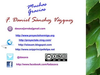 dasava[arroba]gmail.com 
http://www.proyectohormiga.org 
http://proyectate.ning.com/ 
http://islasam.blogspot.com 
http://www.ceipprincipefelipe.net 
@dasava 
http://www.facebook.com/fadasava 
