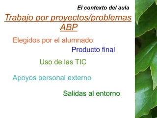 El contexto del aula 
Trabajo por proyectos/problemas 
ABP 
Elegidos por el alumnado 
Producto final 
Uso de las TIC 
Apoyos personal externo 
Salidas al entorno 
 