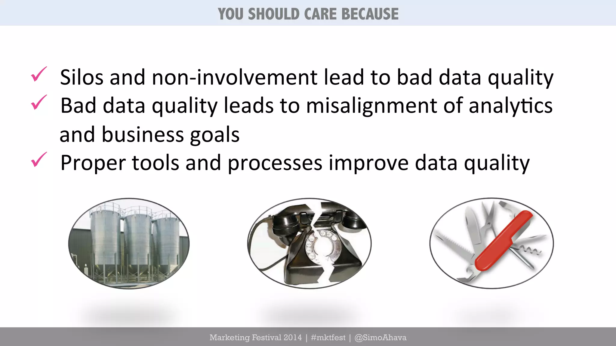 YOU SHOULD CARE BECAUSE 
ü Silos 
and 
non-­‐involvement 
lead 
to 
bad 
data 
quality 
ü Bad 
data 
quality 
leads 
to 
misalignment 
of 
analy6cs 
and 
business 
goals 
ü Proper 
tools 
and 
processes 
improve 
data 
quality 
Marketing Festival 2014 | #mktfest | @SimoAhava 
 